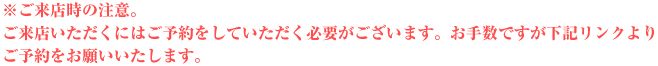 ご来店時の注意。ご来店頂くにはご予約が必要となります。お手数ですが下記のリンクよりご予約を行ってくださいますようよろしくお願いいたします。