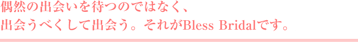 偶然の出会いを待つのではなく、出会うべくして出会う。それがブレスブライダルです。